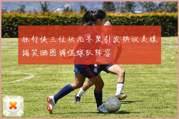 独行侠三位状元齐聚引发热议美媒搞笑晒图调侃球队阵容