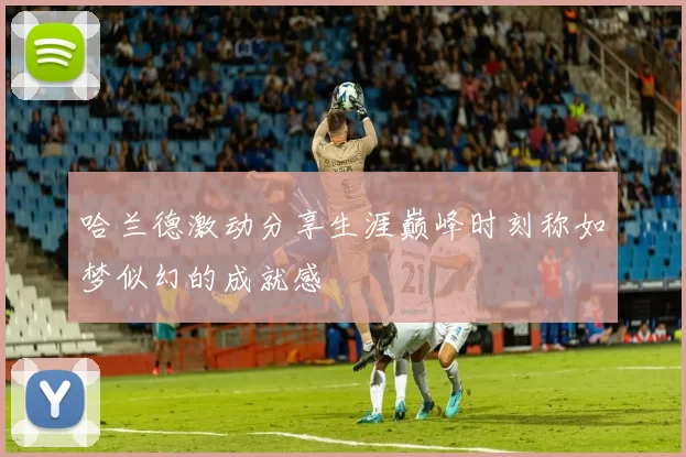 哈兰德激动分享生涯巅峰时刻称如梦似幻的成就感