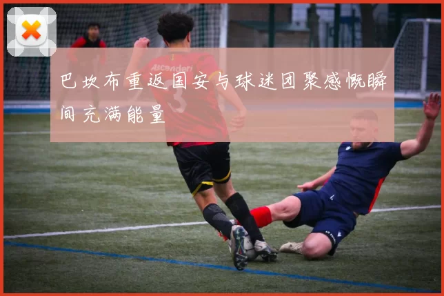 巴坎布重返国安与球迷团聚感慨瞬间充满能量