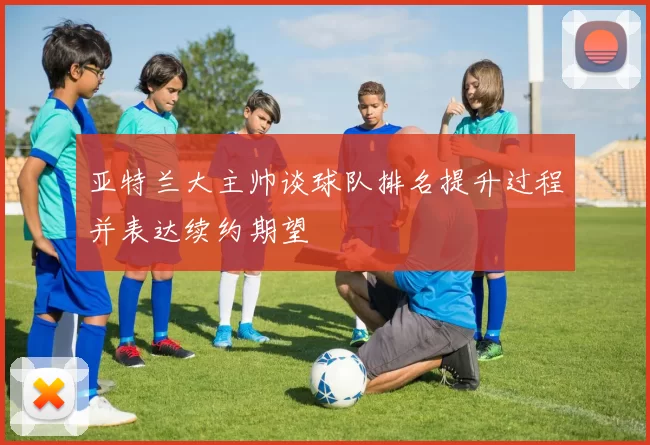 亚特兰大主帅谈球队排名提升过程并表达续约期望