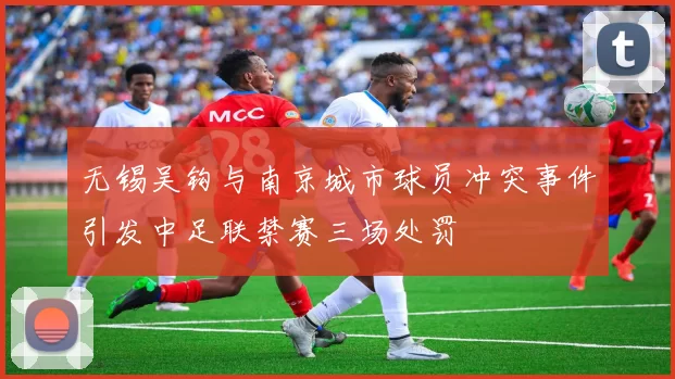 无锡吴钩与南京城市球员冲突事件引发中足联禁赛三场处罚