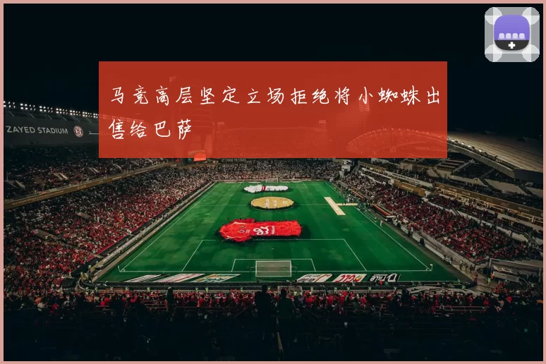 马竞高层坚定立场拒绝将小蜘蛛出售给巴萨