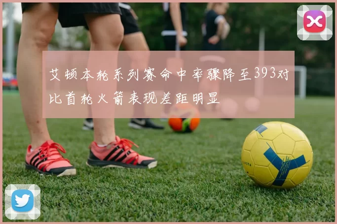 艾顿本轮系列赛命中率骤降至393对比首轮火箭表现差距明显