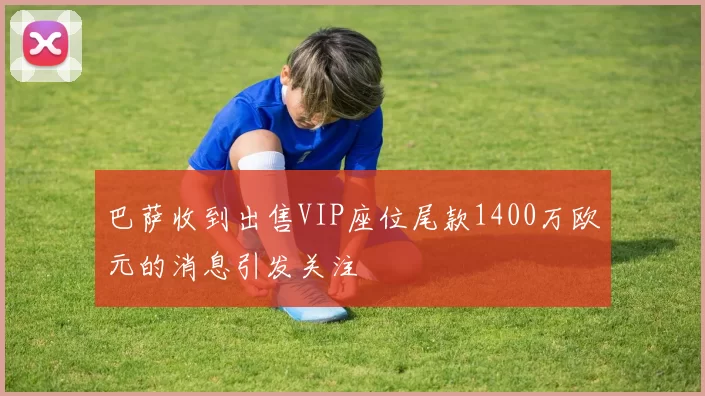 巴萨收到出售VIP座位尾款1400万欧元的消息引发关注