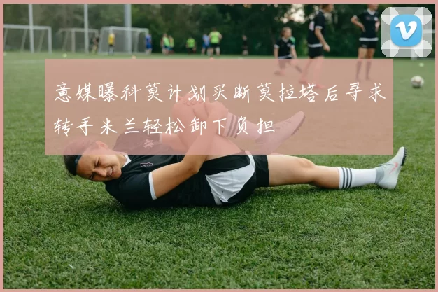 意媒曝科莫计划买断莫拉塔后寻求转手米兰轻松卸下负担