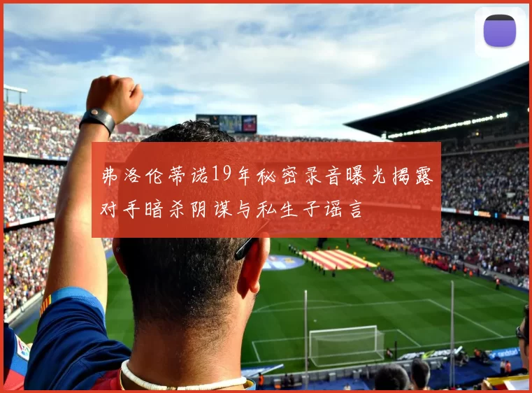 弗洛伦蒂诺19年秘密录音曝光揭露对手暗杀阴谋与私生子谣言