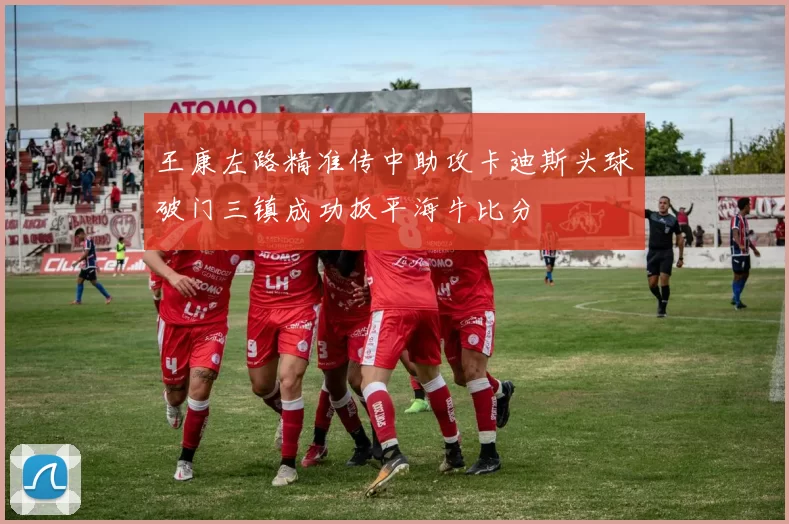 王康左路精准传中助攻卡迪斯头球破门三镇成功扳平海牛比分