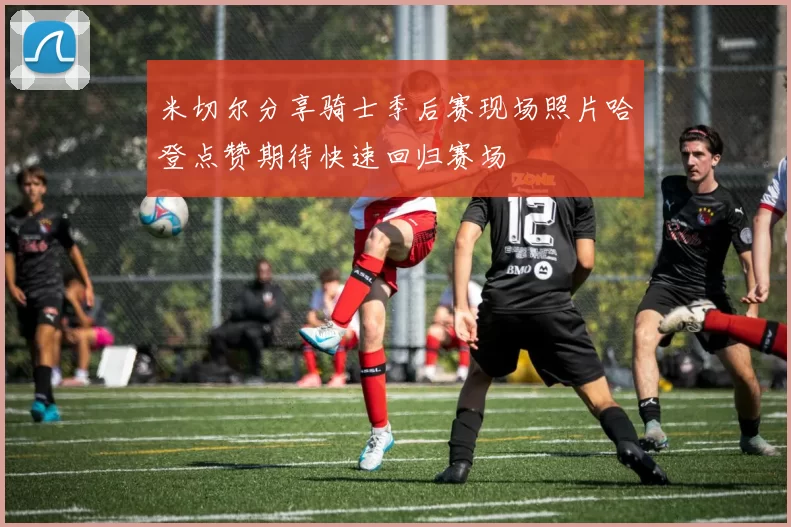米切尔分享骑士季后赛现场照片哈登点赞期待快速回归赛场