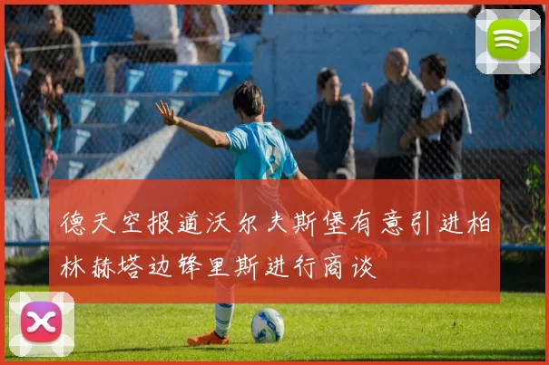德天空报道沃尔夫斯堡有意引进柏林赫塔边锋里斯进行商谈