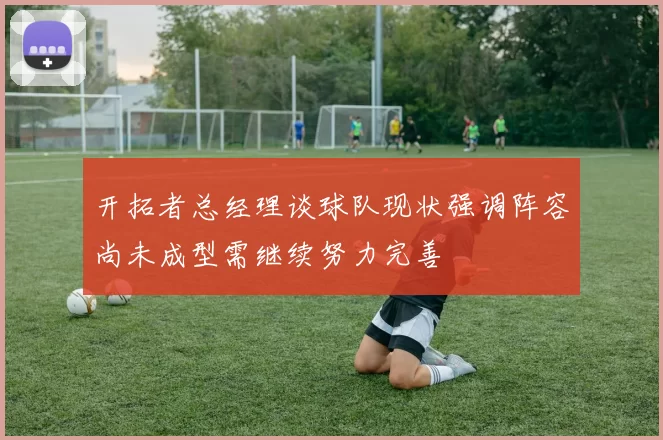 开拓者总经理谈球队现状强调阵容尚未成型需继续努力完善