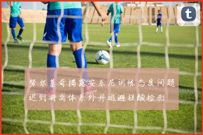 努尔基奇揭露安东尼训练态度问题迟到游离体系外并逃避核酸检测