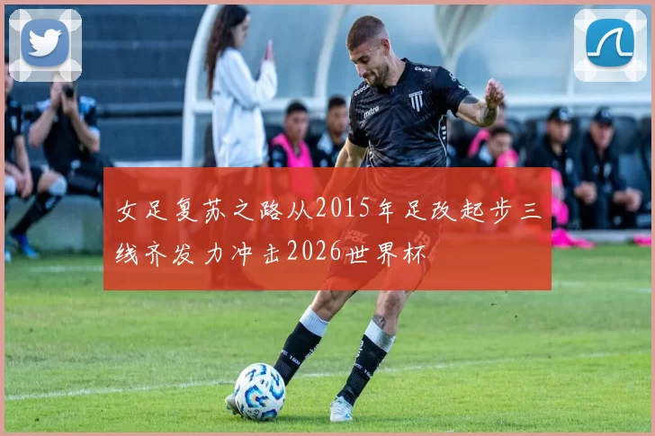 女足复苏之路从2015年足改起步三线齐发力冲击2026世界杯